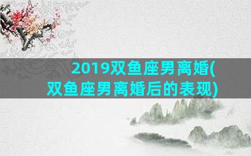 2019双鱼座男离婚(双鱼座男离婚后的表现)