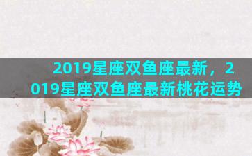 2019星座双鱼座最新，2019星座双鱼座最新桃花运势