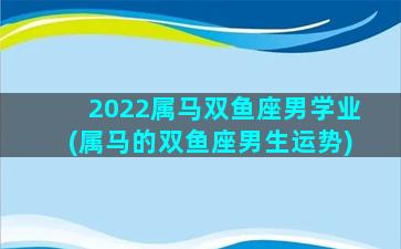 2022属马双鱼座男学业(属马的双鱼座男生运势)