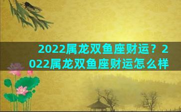 2022属龙双鱼座财运？2022属龙双鱼座财运怎么样