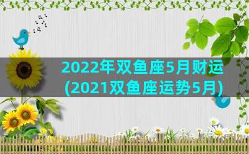 2022年双鱼座5月财运(2021双鱼座运势5月)