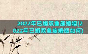 2022年已婚双鱼座婚姻(2022年已婚双鱼座婚姻如何)