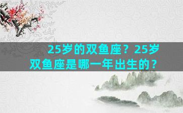 25岁的双鱼座？25岁双鱼座是哪一年出生的？