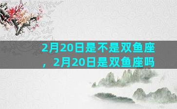 2月20日是不是双鱼座，2月20日是双鱼座吗