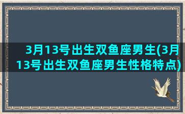 3月13号出生双鱼座男生(3月13号出生双鱼座男生性格特点)