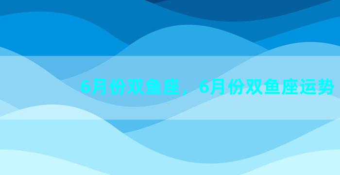 6月份双鱼座，6月份双鱼座运势