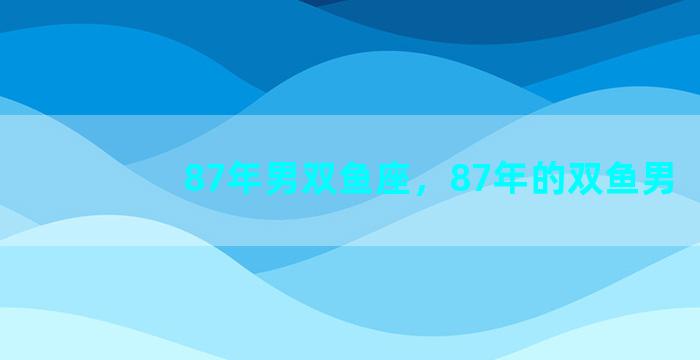 87年男双鱼座，87年的双鱼男