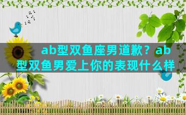 ab型双鱼座男道歉？ab型双鱼男爱上你的表现什么样