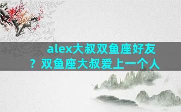 alex大叔双鱼座好友？双鱼座大叔爱上一个人