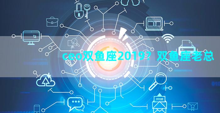 ceo双鱼座2019？双鱼座老总