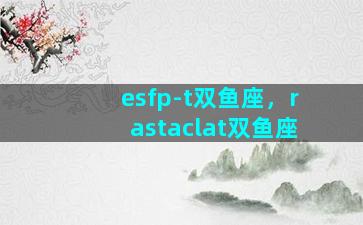 esfp-t双鱼座，rastaclat双鱼座