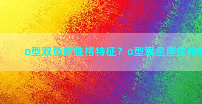 o型双鱼座性格特征？o型双鱼座性格特征男生