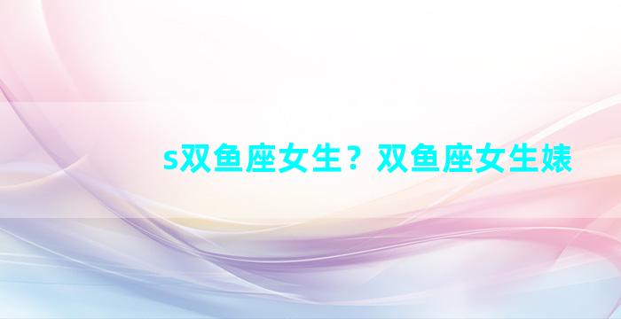 s双鱼座女生？双鱼座女生婊