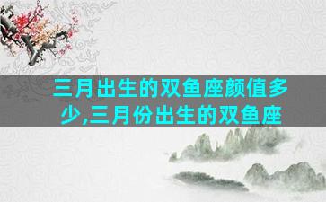 三月出生的双鱼座颜值多少,三月份出生的双鱼座