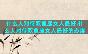 什么人对待双鱼座女人最好,什么人对待双鱼座女人最好的态度