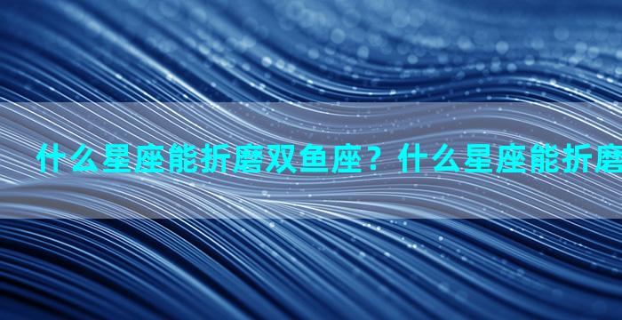 什么星座能折磨双鱼座？什么星座能折磨双鱼座女生