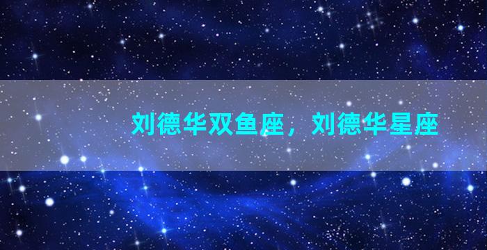 刘德华双鱼座，刘德华星座