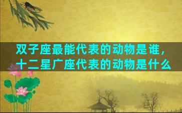 双子座最能代表的动物是谁，十二星广座代表的动物是什么
