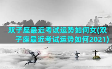 双子座最近考试运势如何女(双子座最近考试运势如何2021)