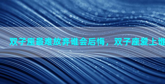 双子座最难放弃谁会后悔，双子座爱上谁最难以放弃