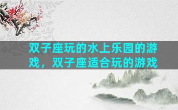 双子座玩的水上乐园的游戏，双子座适合玩的游戏