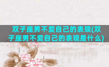 双子座男不爱自己的表现(双子座男不爱自己的表现是什么)
