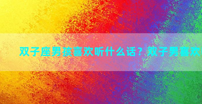 双子座男孩喜欢听什么话？双子男喜欢听好话吗