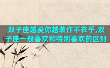 双子座越爱你越装作不在乎,双子座一般喜欢和特别喜欢的区别