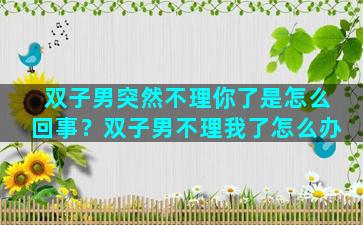 双子男突然不理你了是怎么回事？双子男不理我了怎么办