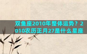 双鱼座2010年整体运势？2010农历正月27是什么星座