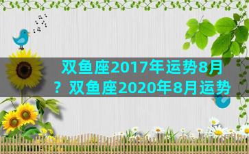 双鱼座2017年运势8月？双鱼座2020年8月运势