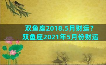 双鱼座2018.5月财运？双鱼座2021年5月份财运