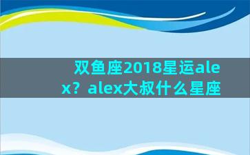 双鱼座2018星运alex？alex大叔什么星座