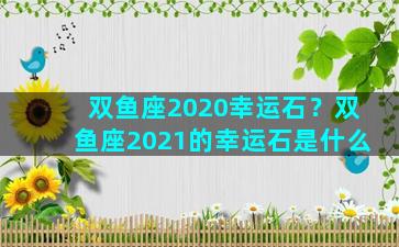 双鱼座2020幸运石？双鱼座2021的幸运石是什么