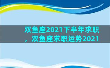 双鱼座2021下半年求职，双鱼座求职运势2021