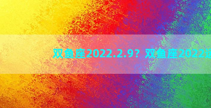 双鱼座2022.2.9？双鱼座2022运势