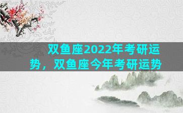 双鱼座2022年考研运势，双鱼座今年考研运势