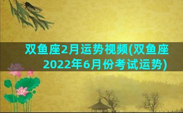 双鱼座2月运势视频(双鱼座2022年6月份考试运势)