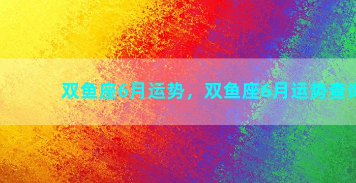 双鱼座6月运势，双鱼座6月运势查询2023