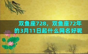 双鱼座728，双鱼座72年的3月11日起什么网名好呢