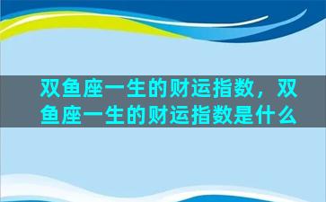 双鱼座一生的财运指数，双鱼座一生的财运指数是什么