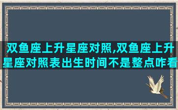双鱼座上升星座对照,双鱼座上升星座对照表出生时间不是整点咋看