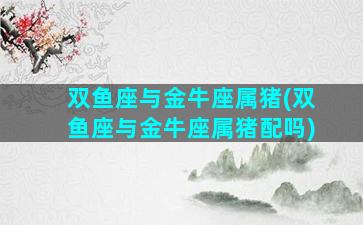 双鱼座与金牛座属猪(双鱼座与金牛座属猪配吗)