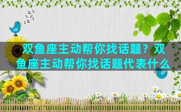 双鱼座主动帮你找话题？双鱼座主动帮你找话题代表什么