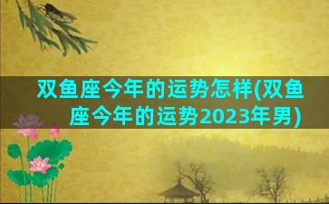 双鱼座今年的运势怎样(双鱼座今年的运势2023年男)