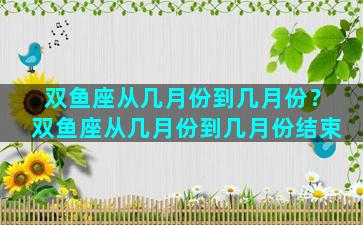 双鱼座从几月份到几月份？双鱼座从几月份到几月份结束