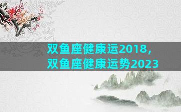 双鱼座健康运2018，双鱼座健康运势2023