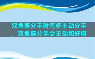 双鱼座分手时有多主动分手，双鱼座分手会主动和好嘛