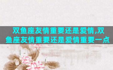 双鱼座友情重要还是爱情,双鱼座友情重要还是爱情重要一点