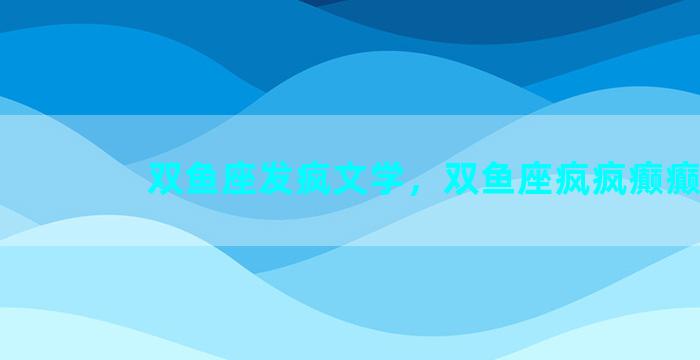 双鱼座发疯文学，双鱼座疯疯癫癫